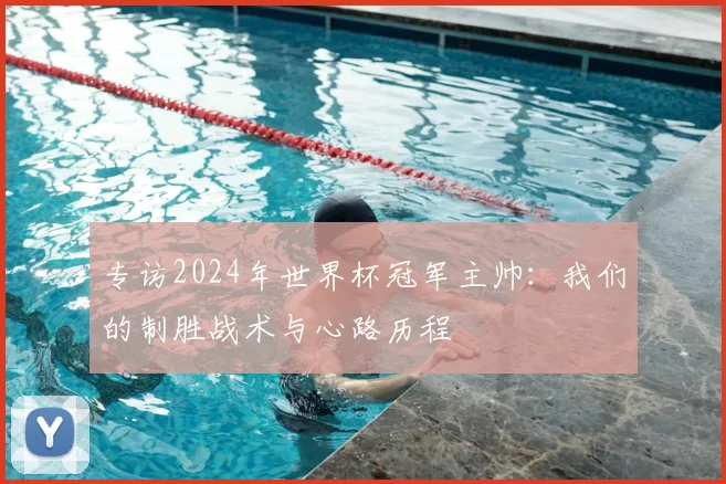 专访2024年世界杯冠军主帅：我们的制胜战术与心路历程