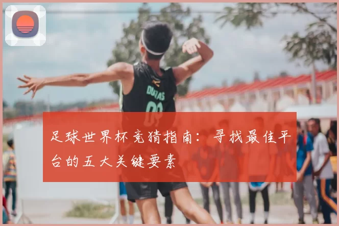 足球世界杯竞猜指南:寻找最佳平台的五大关键要素