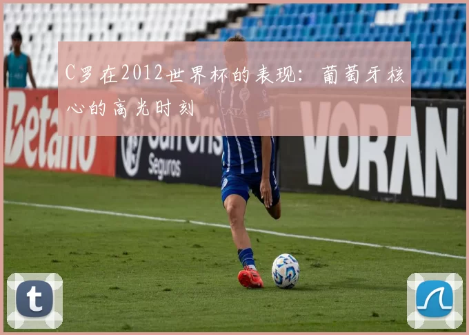 C罗在2012世界杯的表现:葡萄牙核心的高光时刻