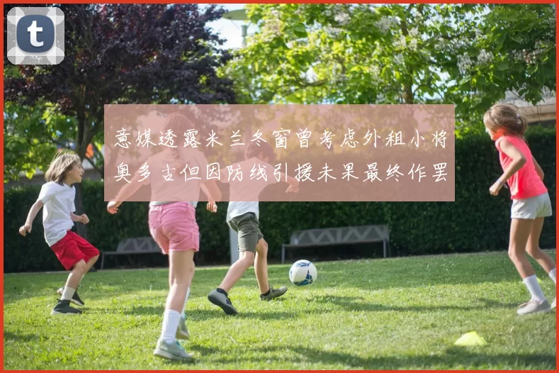意媒透露米兰冬窗曾考虑外租小将奥多古但因防线引援未果最终作罢