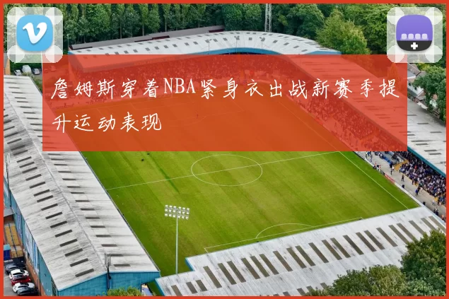 詹姆斯穿着NBA紧身衣出战新赛季提升运动表现