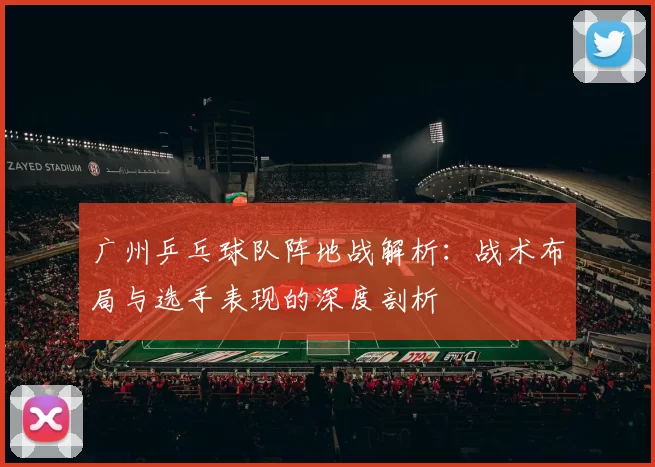 广州乒乓球队阵地战解析:战术布局与选手表现的深度剖析