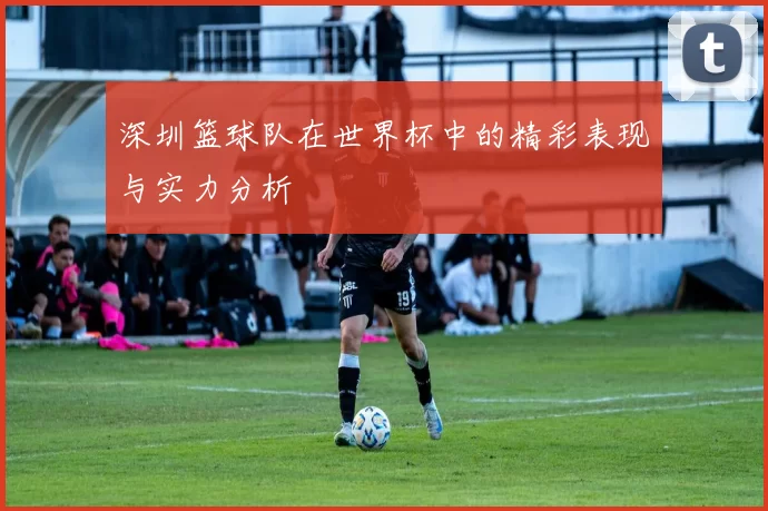 深圳篮球队在世界杯中的精彩表现与实力分析