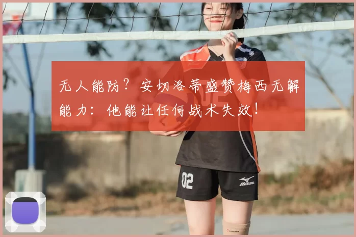无人能防？安切洛蒂盛赞梅西无解能力：他能让任何战术失效！