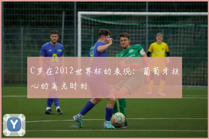 C罗在2012世界杯的表现：葡萄牙核心的高光时刻