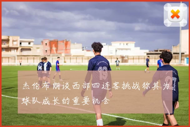 杰伦布朗谈西部四连客挑战称其为球队成长的重要机会