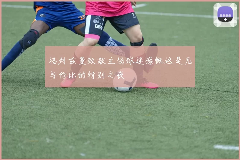 格列兹曼致敬主场球迷感慨这是无与伦比的特别之夜