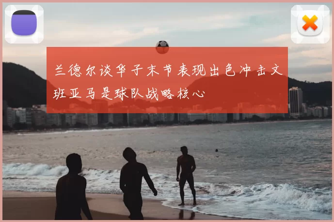 兰德尔谈华子末节表现出色冲击文班亚马是球队战略核心