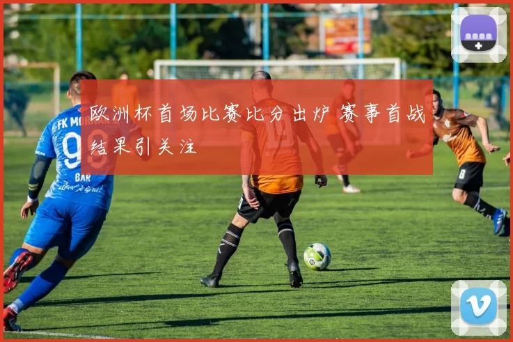 欧洲杯首场比赛比分出炉 赛事首战结果引关注