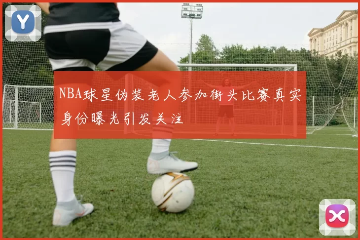 NBA球星伪装老人参加街头比赛真实身份曝光引发关注