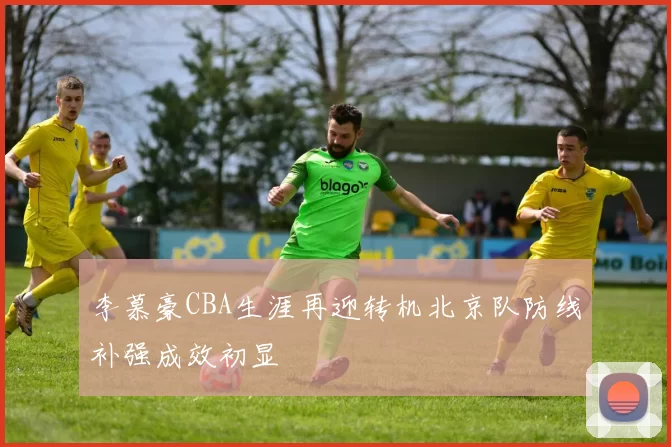 李慕豪CBA生涯再迎转机北京队防线补强成效初显