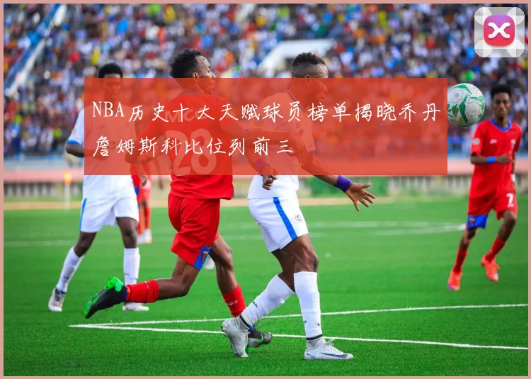 NBA历史十大天赋球员榜单揭晓乔丹詹姆斯科比位列前三