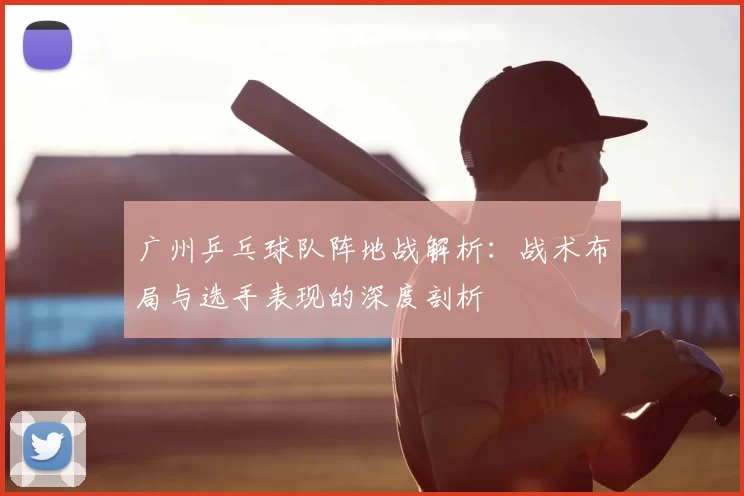 广州乒乓球队阵地战解析:战术布局与选手表现的深度剖析
