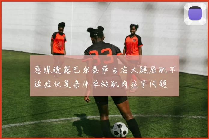 意媒透露巴尔泰萨吉右大腿屈肌不适症状复杂非单纯肌肉痉挛问题