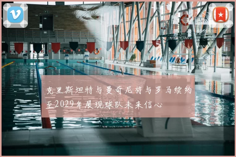 克里斯坦特与曼奇尼将与罗马续约至2029年展现球队未来信心