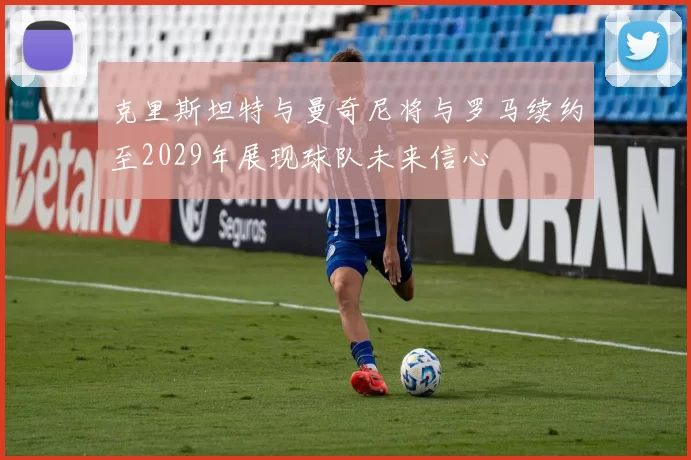 克里斯坦特与曼奇尼将与罗马续约至2029年展现球队未来信心