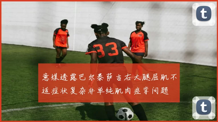 意媒透露巴尔泰萨吉右大腿屈肌不适症状复杂非单纯肌肉痉挛问题