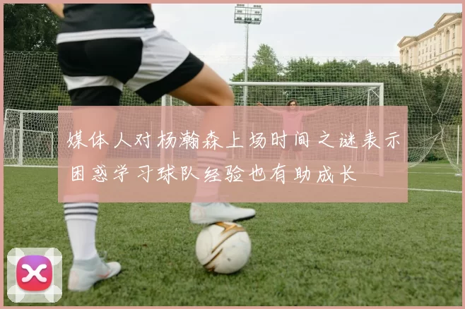 媒体人对杨瀚森上场时间之谜表示困惑学习球队经验也有助成长
