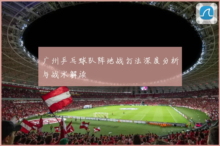 广州乒乓球队阵地战打法深度分析与战术解读