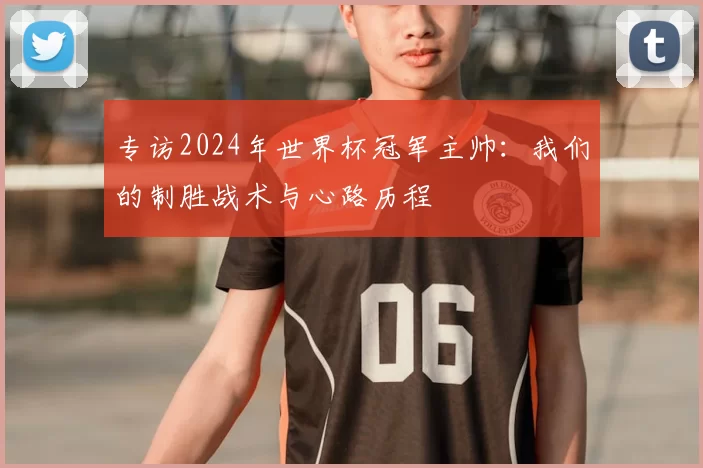 专访2024年世界杯冠军主帅:我们的制胜战术与心路历程