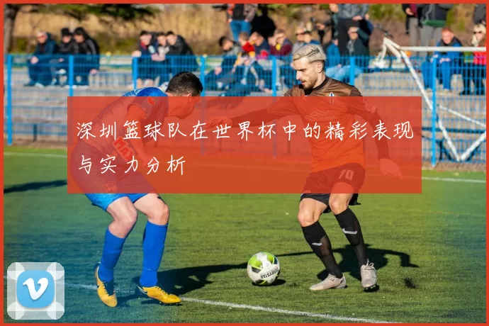 深圳篮球队在世界杯中的精彩表现与实力分析