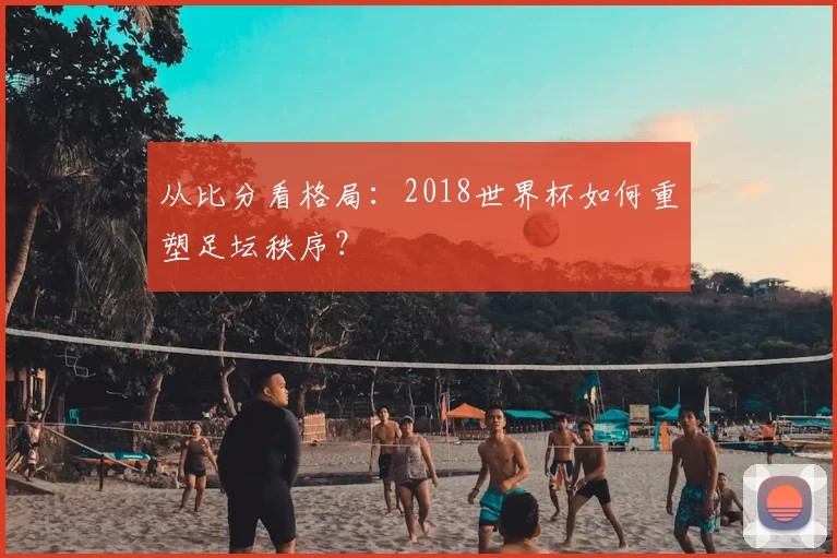 从比分看格局:2018世界杯如何重塑足坛秩序?