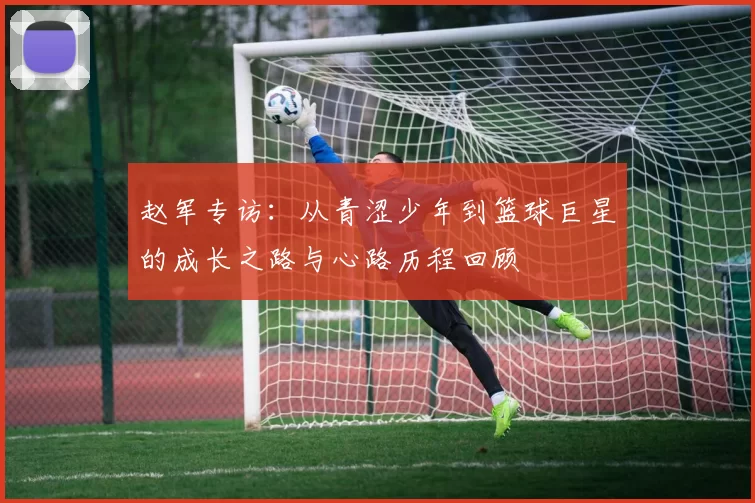 赵军专访:从青涩少年到篮球巨星的成长之路与心路历程回顾
