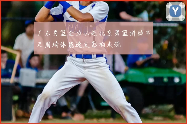 广东男篮全力以赴北京男篮拼劲不足周琦体能透支影响表现