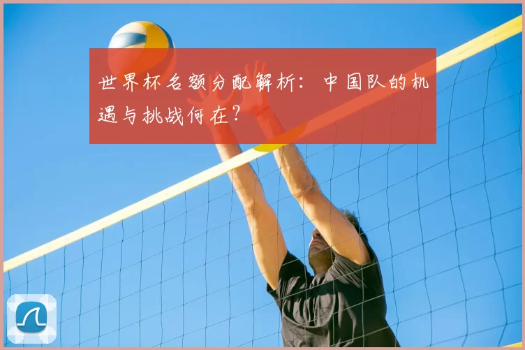 世界杯名额分配解析:中国队的机遇与挑战何在?