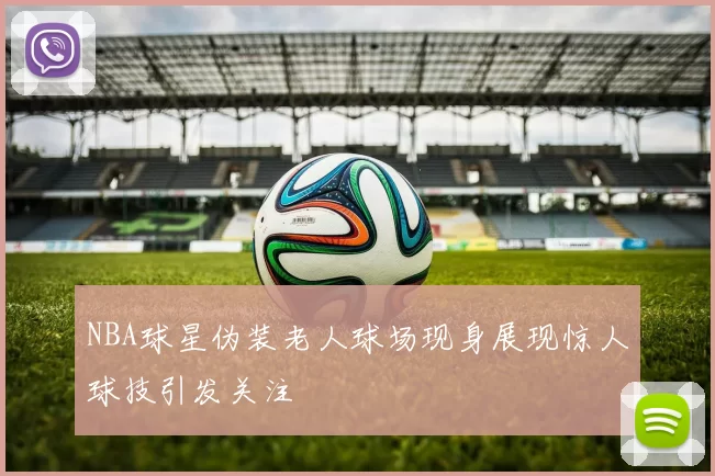 NBA球星伪装老人球场现身展现惊人球技引发关注
