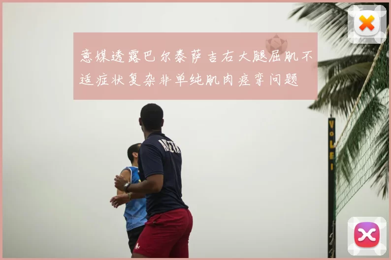 意媒透露巴尔泰萨吉右大腿屈肌不适症状复杂非单纯肌肉痉挛问题