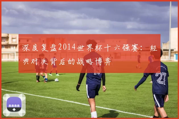 深度复盘2014世界杯十六强赛:经典对决背后的战略博弈