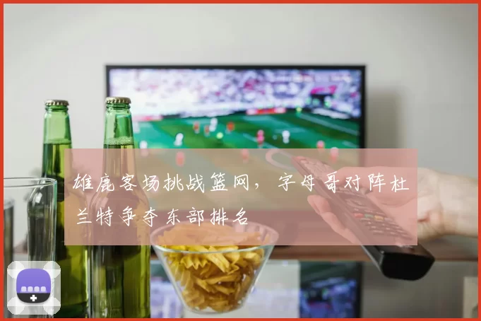 雄鹿客场挑战篮网,字母哥对阵杜兰特争夺东部排名