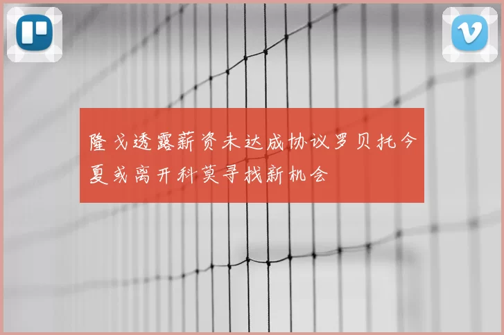 隆戈透露薪资未达成协议罗贝托今夏或离开科莫寻找新机会