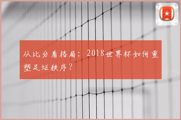从比分看格局:2018世界杯如何重塑足坛秩序?