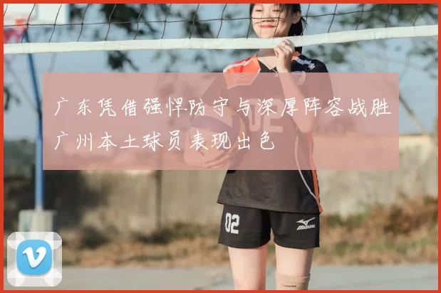 广东凭借强悍防守与深厚阵容战胜广州本土球员表现出色