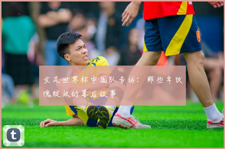 女足世界杯中国队专访:那些年玫瑰绽放的幕后故事