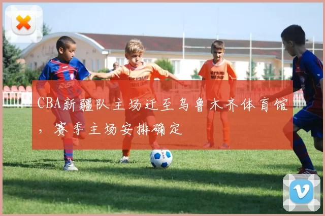 CBA新疆队主场迁至乌鲁木齐体育馆,赛季主场安排确定