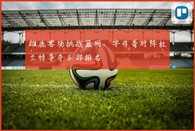 雄鹿客场挑战篮网,字母哥对阵杜兰特争夺东部排名