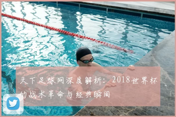 天下足球网深度解析：2018世界杯的战术革命与经典瞬间