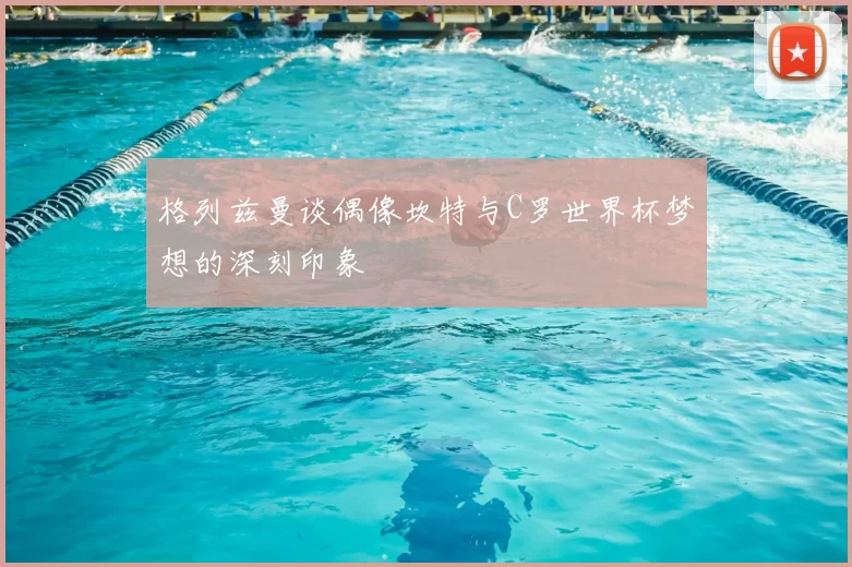 格列兹曼谈偶像坎特与C罗世界杯梦想的深刻印象