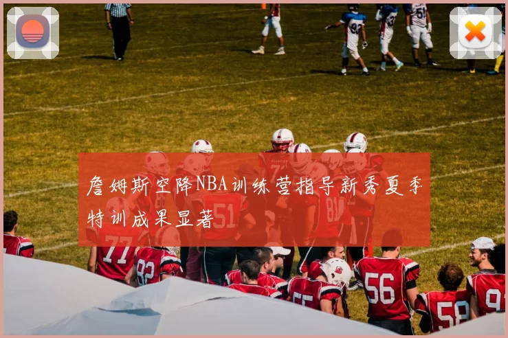 詹姆斯空降NBA训练营指导新秀夏季特训成果显著