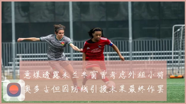 意媒透露米兰冬窗曾考虑外租小将奥多古但因防线引援未果最终作罢