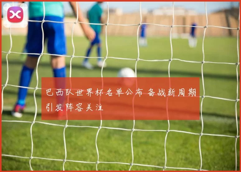 巴西队世界杯名单公布 备战新周期引发阵容关注