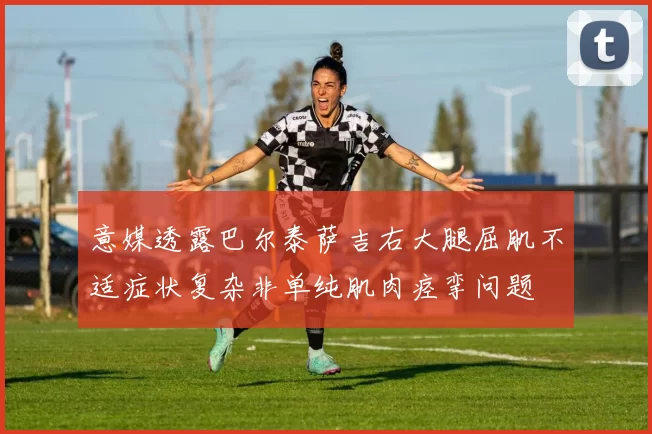 意媒透露巴尔泰萨吉右大腿屈肌不适症状复杂非单纯肌肉痉挛问题