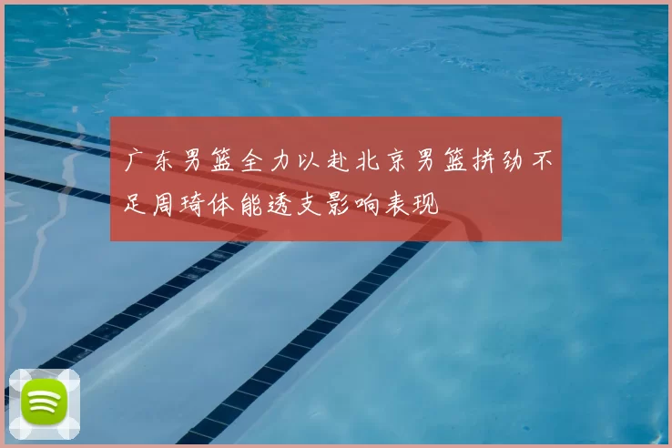 广东男篮全力以赴北京男篮拼劲不足周琦体能透支影响表现