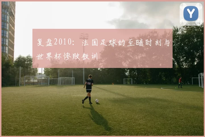 复盘2010：法国足球的至暗时刻与世界杯惨败教训