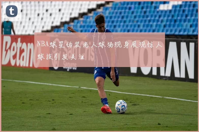 NBA球星伪装老人球场现身展现惊人球技引发关注