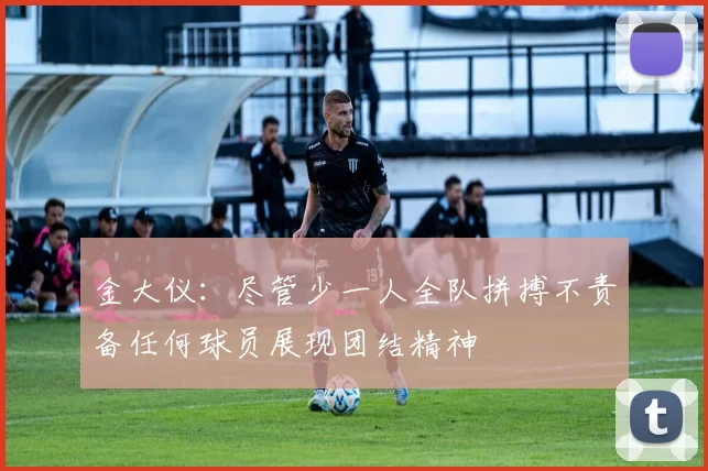 金大仪:尽管少一人全队拼搏不责备任何球员展现团结精神