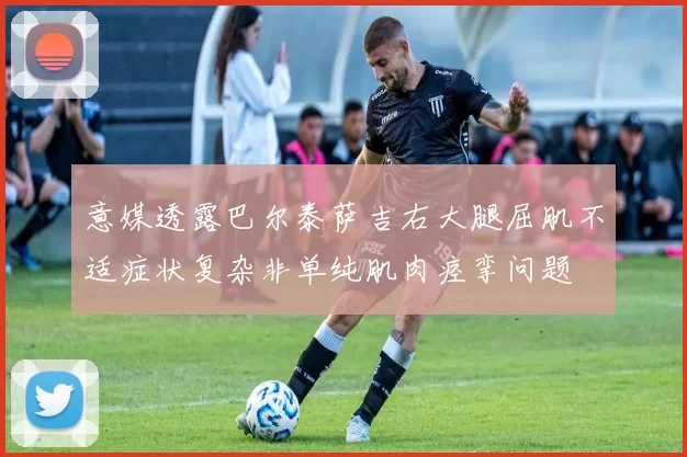 意媒透露巴尔泰萨吉右大腿屈肌不适症状复杂非单纯肌肉痉挛问题